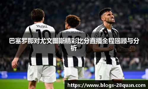 巴塞罗那对尤文图斯精彩比分直播全程回顾与分析